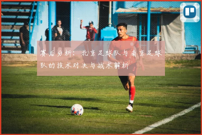 赛后分析：北京足球队与南京足球队的技术对决与战术解析