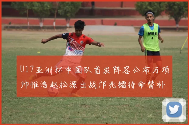 U17亚洲杯中国队首发阵容公布万项帅惟浩赵松源出战邝兆镭待命替补