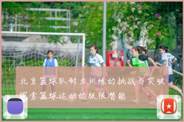 北京篮球队耐力训练的挑战与突破探索篮球运动的极限潜能