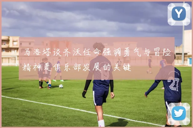 马洛塔谈齐沃任命强调勇气与冒险精神是俱乐部发展的关键