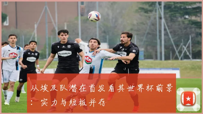 从埃及队潜在首发看其世界杯前景：实力与短板并存