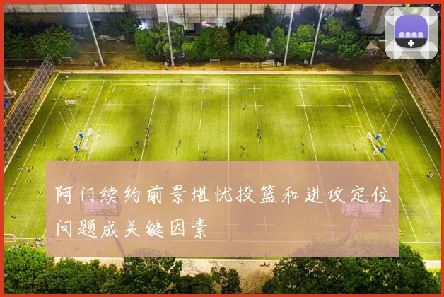阿门续约前景堪忧投篮和进攻定位问题成关键因素