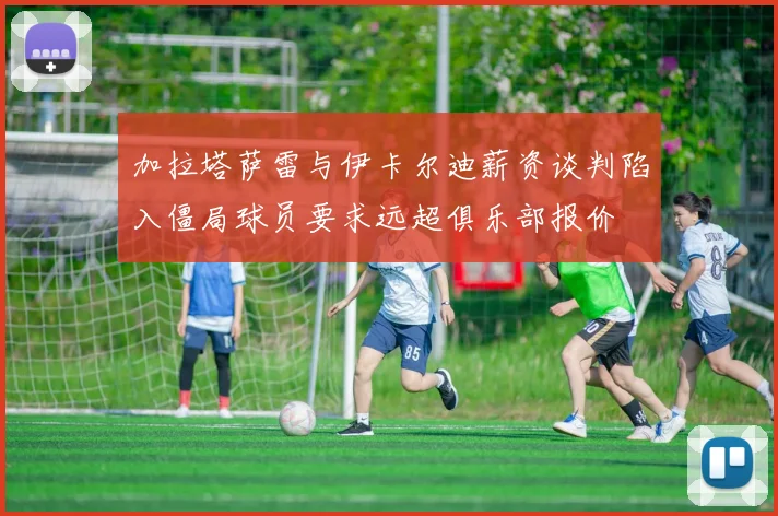 加拉塔萨雷与伊卡尔迪薪资谈判陷入僵局球员要求远超俱乐部报价