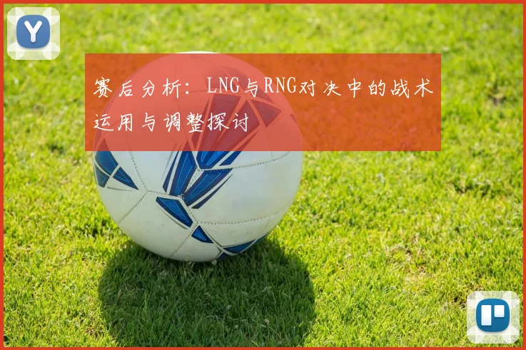 赛后分析：LNG与RNG对决中的战术运用与调整探讨